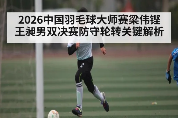 2026中国羽毛球大师赛梁伟铿王昶男双决赛防守轮转关键解析