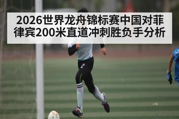 2026世界龙舟锦标赛中国对菲律宾200米直道冲刺胜负手分析