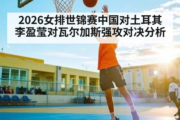 2026女排世锦赛中国对土耳其李盈莹对瓦尔加斯强攻对决分析
