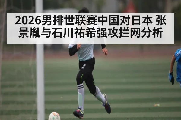 2026男排世联赛中国对日本 张景胤与石川祐希强攻拦网分析