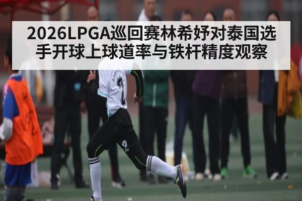 2026LPGA巡回赛林希妤对泰国选手开球上球道率与铁杆精度观察